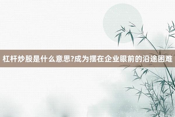 杠杆炒股是什么意思?成为摆在企业眼前的沿途困难