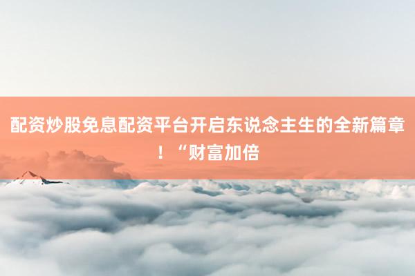配资炒股免息配资平台开启东说念主生的全新篇章！“财富加倍