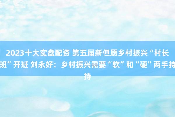 2023十大实盘配资 第五届新但愿乡村振兴“村长班”开班 刘永好：乡村振兴需要“软”和“硬”两手持