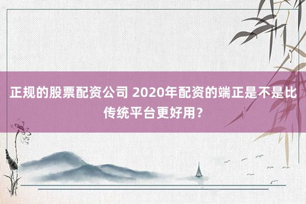 正规的股票配资公司 2020年配资的端正是不是比传统平台更好用？
