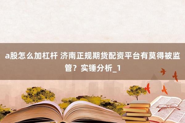 a股怎么加杠杆 济南正规期货配资平台有莫得被监管？实锤分析_1