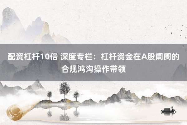 配资杠杆10倍 深度专栏：杠杆资金在A股阛阓的合规鸿沟操作带领