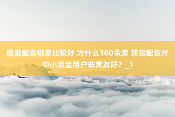 股票配资哪家比较好 为什么100余家 期货配资对中小资金用户非常友好？_1