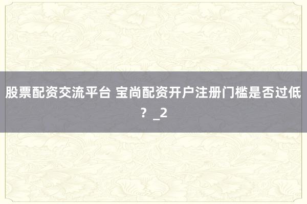 股票配资交流平台 宝尚配资开户注册门槛是否过低？_2